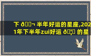 下 🐬 半年好运的星座,2021年下半年zui
好运 🦊 的星座